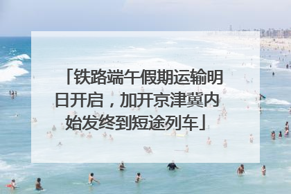 铁路端午假期运输明日开启，加开京津冀内始发终到短途列车