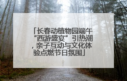 长春动植物园端午“西游盛宴”引热潮，亲子互动与文化体验点燃节日氛围