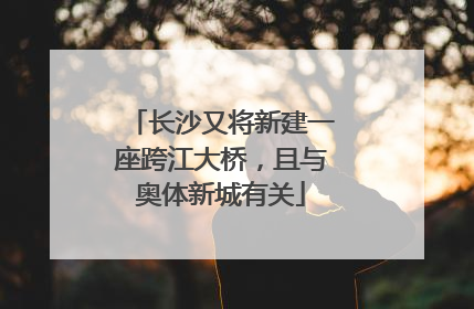 长沙又将新建一座跨江大桥，且与奥体新城有关