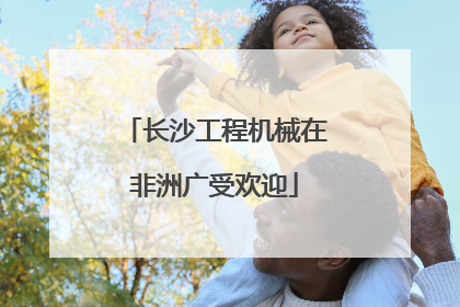 长沙工程机械在非洲广受欢迎
