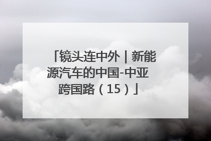 镜头连中外｜新能源汽车的中国-中亚跨国路（15）