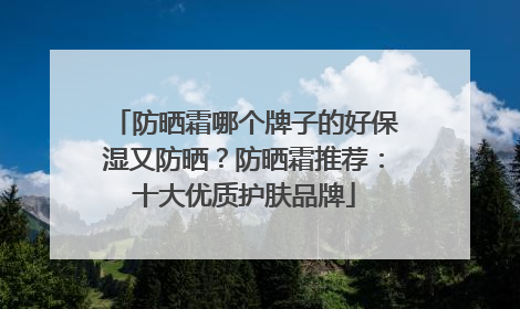 防晒霜哪个牌子的好保湿又防晒？防晒霜推荐：十大优质护肤品牌