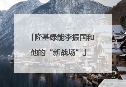 隆基绿能李振国和他的“新战场”