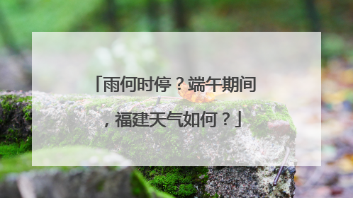 雨何时停？端午期间，福建天气如何？
