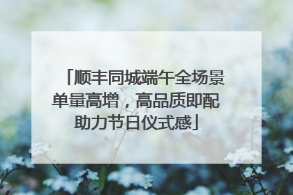 顺丰同城端午全场景单量高增，高品质即配助力节日仪式感