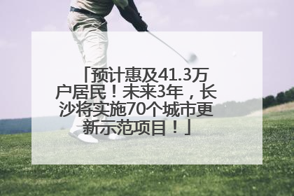 预计惠及41.3万户居民！未来3年，长沙将实施70个城市更新示范项目！
