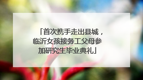 首次携手走出县城，临沂女孩接务工父母参加研究生毕业典礼