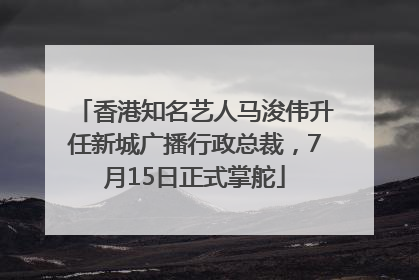 香港知名艺人马浚伟升任新城广播行政总裁，7月15日正式掌舵