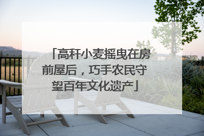 高秆小麦摇曳在房前屋后，巧手农民守望百年文化遗产