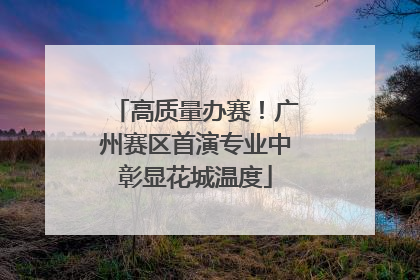 高质量办赛！广州赛区首演专业中彰显花城温度