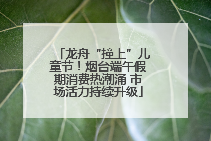 龙舟“撞上”儿童节！烟台端午假期消费热潮涌 市场活力持续升级