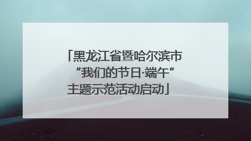 黑龙江省暨哈尔滨市“我们的节日·端午”主题示范活动启动