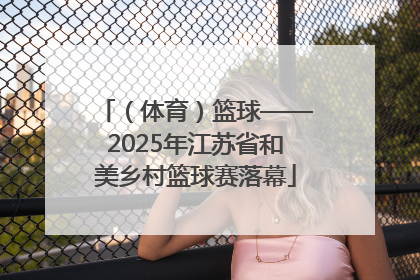 （体育）篮球——2025年江苏省和美乡村篮球赛落幕