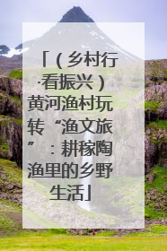 （乡村行·看振兴）黄河渔村玩转“渔文旅”：耕稼陶渔里的乡野生活