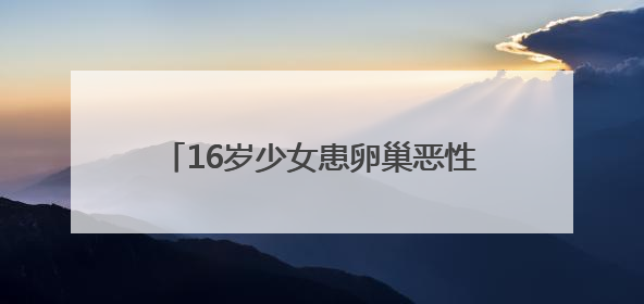 16岁少女患卵巢恶性肿瘤 十堰人医多学科协作为她留存“生”机
