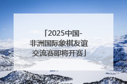 2025中国-非洲国际象棋友谊交流赛即将开赛