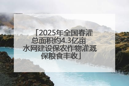 2025年全国春灌总面积约4.3亿亩 水网建设保农作物灌溉 保粮食丰收