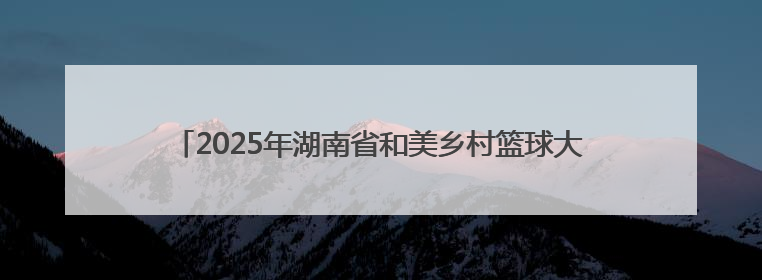 2025年湖南省和美乡村篮球大赛（村 BA）郴州市选拔赛闭幕