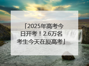 2025年高考今日开考！2.6万名考生今天在厦高考