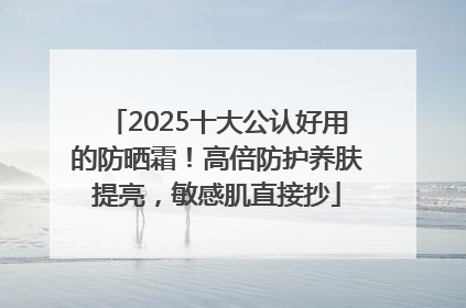 2025十大公认好用的防晒霜！高倍防护养肤提亮，敏感肌直接抄