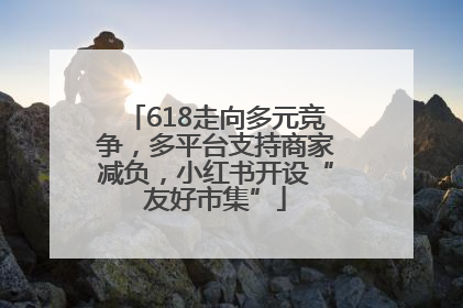 618走向多元竞争，多平台支持商家减负，小红书开设“友好市集”