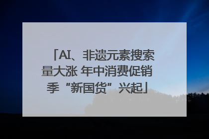AI、非遗元素搜索量大涨 年中消费促销季“新国货”兴起