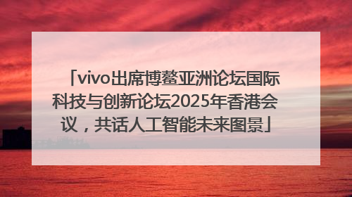 vivo出席博鳌亚洲论坛国际科技与创新论坛2025年香港会议，共话人工智能未来图景